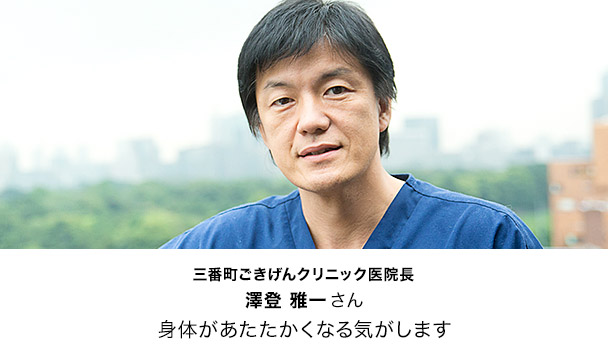 三番町ごきげんクリニック医院長
澤登 雅一 さん
身体があたたかくなる気がします