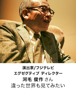 フジテレビ エグゼグティブ ディレクター/演出家
河毛 俊作 さん
違った世界も見てみたい