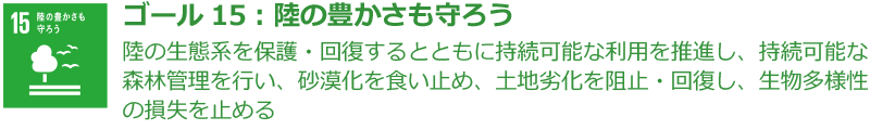 ゴール15：陸の豊かさも守ろう 陸の生態系を保護・回復するとともに持続可能な利用を推進し、持続可能な森林管理を行い、砂漠化を食い止め、土地劣化を阻止・回復し、生物多様性の損失を止める