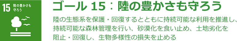 ゴール15：陸の豊かさも守ろう 陸の生態系を保護・回復するとともに持続可能な利用を推進し、持続可能な森林管理を行い、砂漠化を食い止め、土地劣化を阻止・回復し、生物多様性の損失を止める