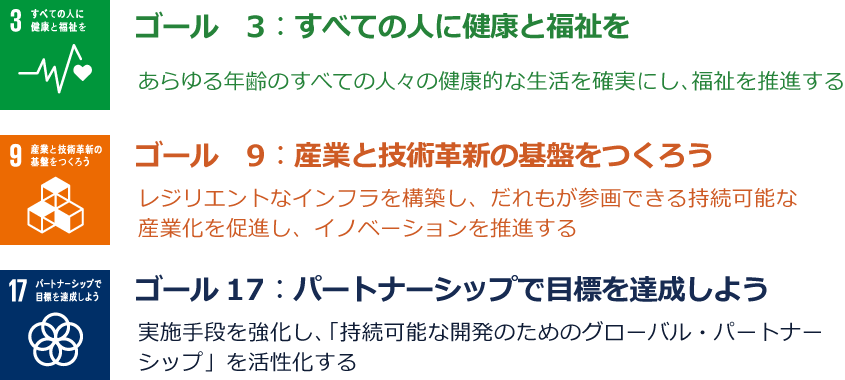 ゴール3：すべての人に健康と福祉を あらゆる年齢のすべての人々の健康的な生活を確実にし、福祉を推進する／ゴール9：産業と技術革新の基盤をつくろう レジリエントなインフラを構築し、だれもが参画できる持続可能な産業化を促進し、イノベーションを推進する／ゴール17：パートナーシップで目標を達成しよう 実施手段を強化し、「持続可能な開発のためのグローバル・パートナーシップ」を活性化する